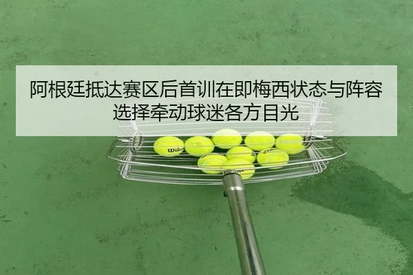 阿根廷抵达赛区后首训在即梅西状态与阵容选择牵动球迷各方目光